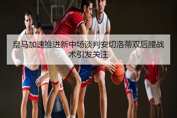 皇马加速推进新中场谈判安切洛蒂双后腰战术引发关注