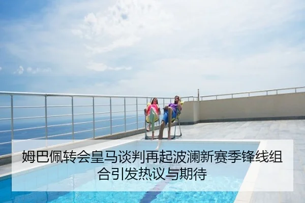 姆巴佩转会皇马谈判再起波澜新赛季锋线组合引发热议与期待
