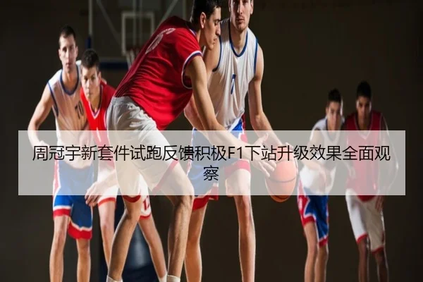周冠宇新套件试跑反馈积极F1下站升级效果全面观察