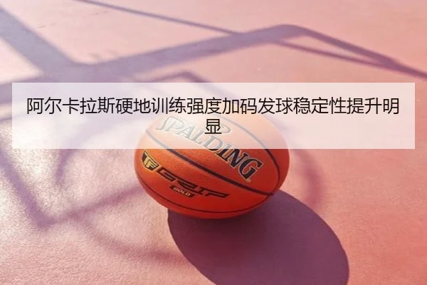 阿尔卡拉斯硬地训练强度加码发球稳定性提升明显