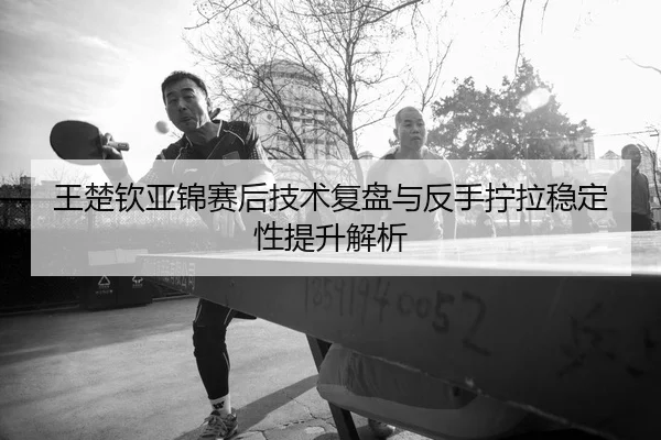 王楚钦亚锦赛后技术复盘与反手拧拉稳定性提升解析