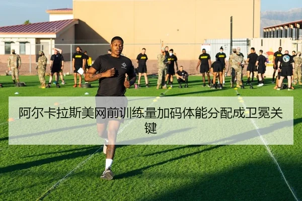 阿尔卡拉斯美网前训练量加码体能分配成卫冕关键