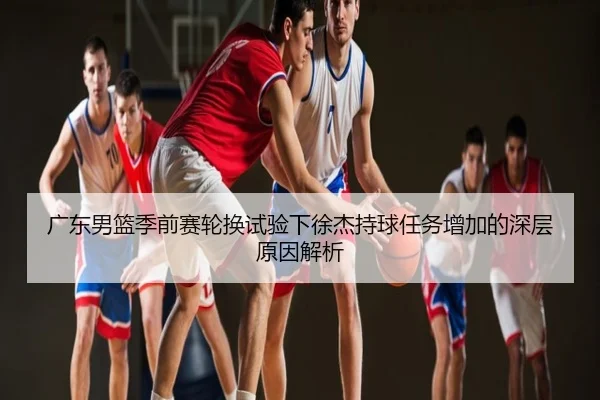 广东男篮季前赛轮换试验下徐杰持球任务增加的深层原因解析